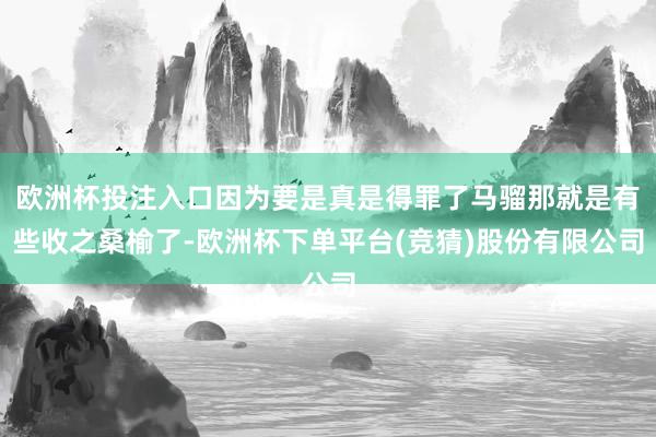 欧洲杯投注入口因为要是真是得罪了马骝那就是有些收之桑榆了-欧洲杯下单平台(竞猜)股份有限公司