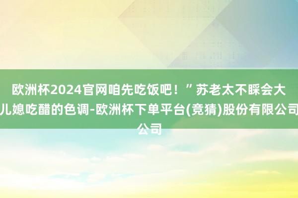 欧洲杯2024官网咱先吃饭吧！”苏老太不睬会大儿媳吃醋的色调-欧洲杯下单平台(竞猜)股份有限公司