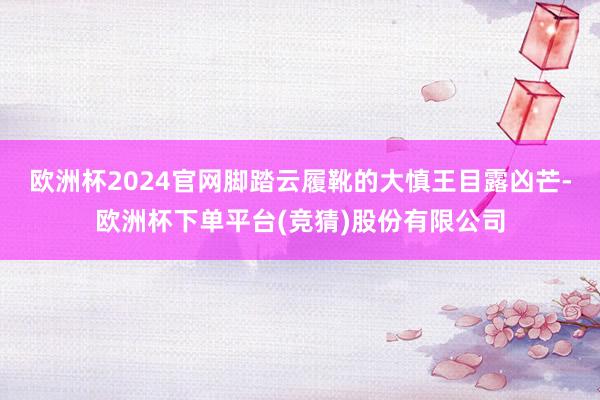 欧洲杯2024官网脚踏云履靴的大慎王目露凶芒-欧洲杯下单平台(竞猜)股份有限公司