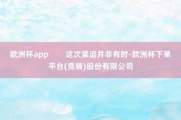 欧洲杯app        这次紧迫并非有时-欧洲杯下单平台(竞猜)股份有限公司