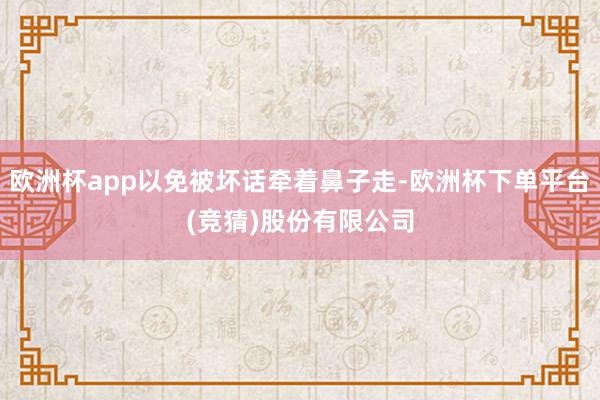 欧洲杯app以免被坏话牵着鼻子走-欧洲杯下单平台(竞猜)股份有限公司