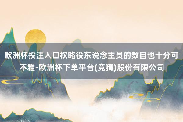 欧洲杯投注入口权略役东说念主员的数目也十分可不雅-欧洲杯下单平台(竞猜)股份有限公司