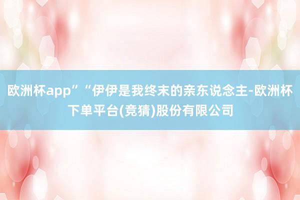 欧洲杯app”“伊伊是我终末的亲东说念主-欧洲杯下单平台(竞猜)股份有限公司