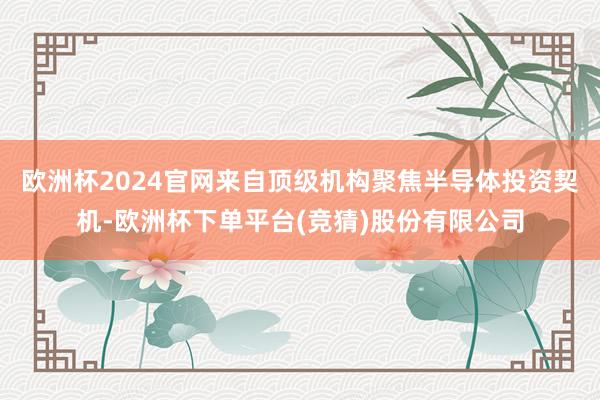 欧洲杯2024官网来自顶级机构聚焦半导体投资契机-欧洲杯下单平台(竞猜)股份有限公司