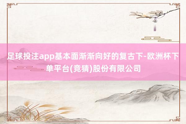 足球投注app基本面渐渐向好的复古下-欧洲杯下单平台(竞猜)股份有限公司