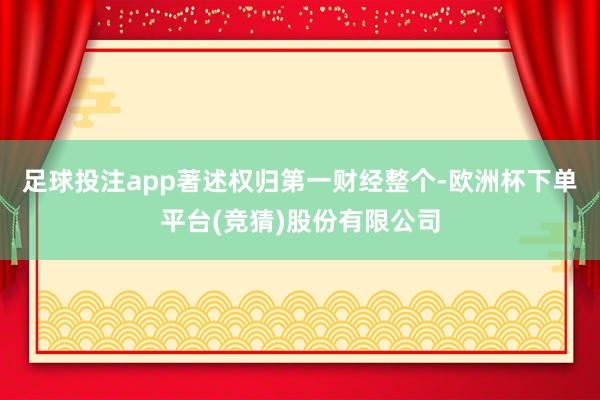 足球投注app著述权归第一财经整个-欧洲杯下单平台(竞猜)股份有限公司