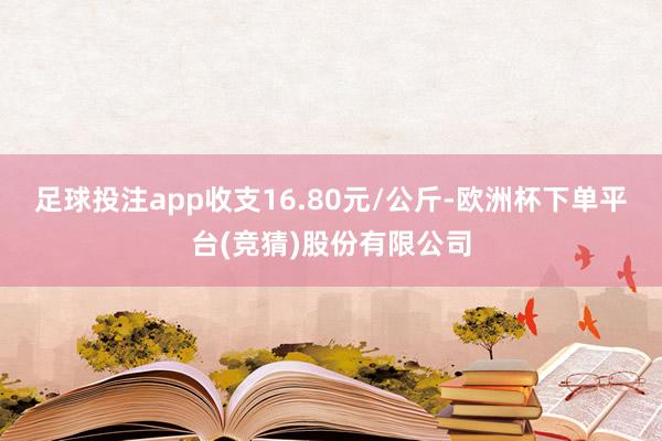足球投注app收支16.80元/公斤-欧洲杯下单平台(竞猜)股份有限公司