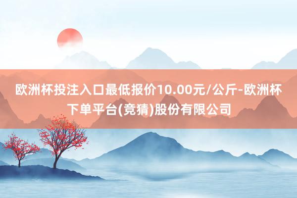 欧洲杯投注入口最低报价10.00元/公斤-欧洲杯下单平台(竞猜)股份有限公司