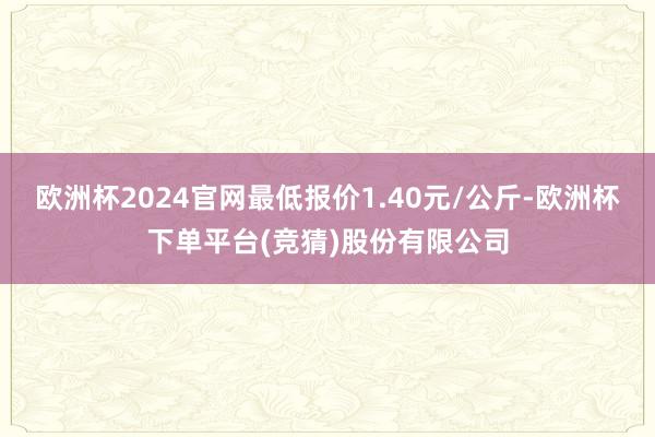欧洲杯2024官网最低报价1.40元/公斤-欧洲杯下单平台(竞猜)股份有限公司