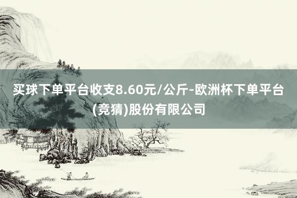 买球下单平台收支8.60元/公斤-欧洲杯下单平台(竞猜)股份有限公司