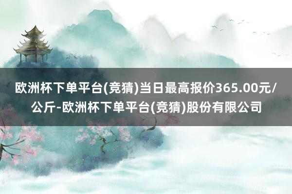 欧洲杯下单平台(竞猜)当日最高报价365.00元/公斤-欧洲杯下单平台(竞猜)股份有限公司