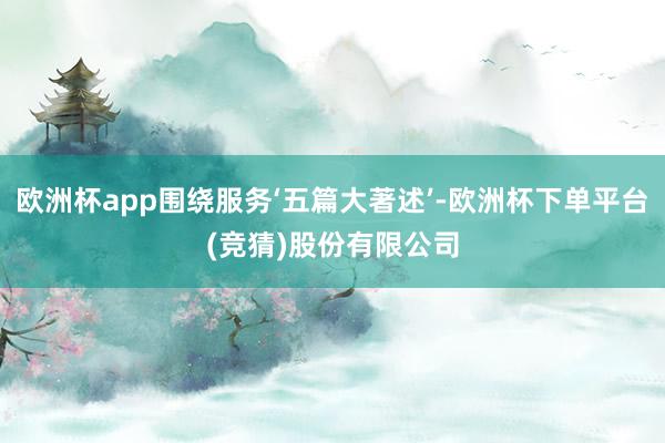 欧洲杯app围绕服务‘五篇大著述’-欧洲杯下单平台(竞猜)股份有限公司
