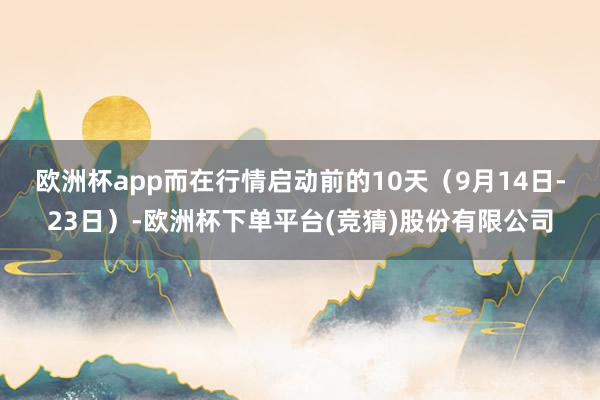 欧洲杯app　　而在行情启动前的10天（9月14日-23日）-欧洲杯下单平台(竞猜)股份有限公司