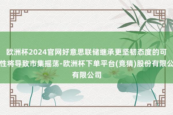 欧洲杯2024官网好意思联储继承更坚韧态度的可能性将导致市集摇荡-欧洲杯下单平台(竞猜)股份有限公司