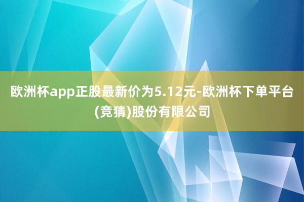 欧洲杯app正股最新价为5.12元-欧洲杯下单平台(竞猜)股份有限公司