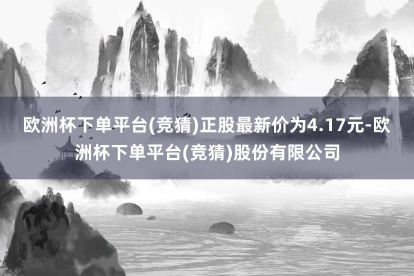 欧洲杯下单平台(竞猜)正股最新价为4.17元-欧洲杯下单平台(竞猜)股份有限公司