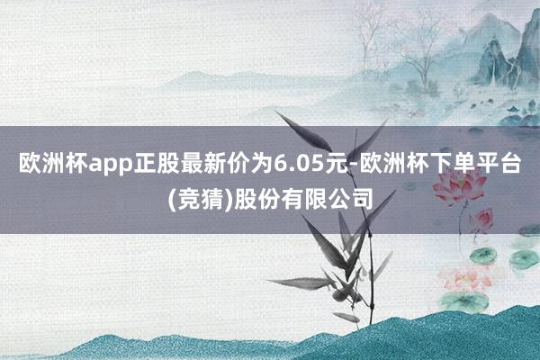 欧洲杯app正股最新价为6.05元-欧洲杯下单平台(竞猜)股份有限公司