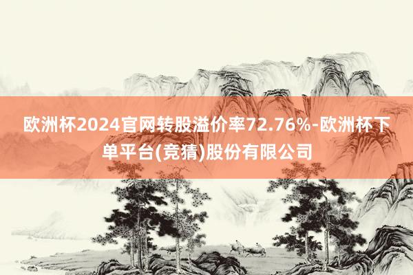 欧洲杯2024官网转股溢价率72.76%-欧洲杯下单平台(竞猜)股份有限公司