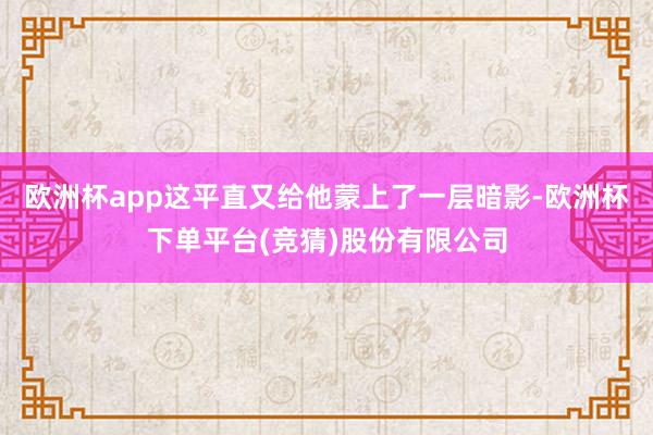 欧洲杯app这平直又给他蒙上了一层暗影-欧洲杯下单平台(竞猜)股份有限公司