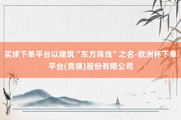 买球下单平台以建筑“东方阵线”之名-欧洲杯下单平台(竞猜)股份有限公司