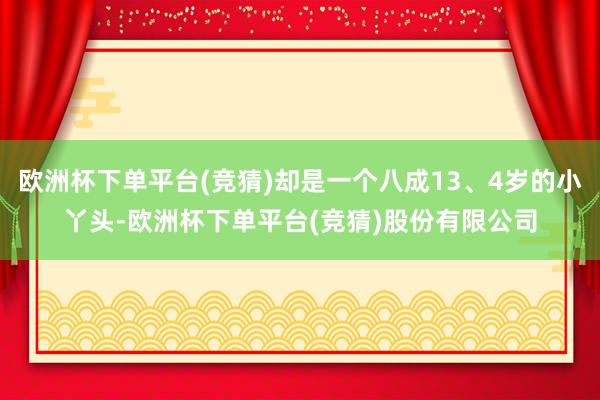 欧洲杯下单平台(竞猜)却是一个八成13、4岁的小丫头-欧洲杯下单平台(竞猜)股份有限公司
