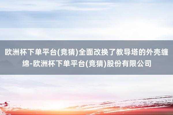 欧洲杯下单平台(竞猜)全面改换了教导塔的外壳缠绵-欧洲杯下单平台(竞猜)股份有限公司