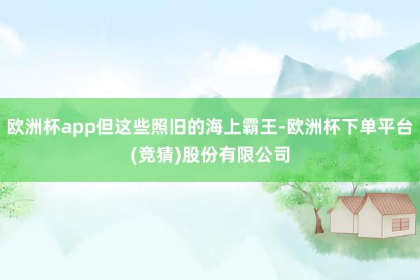 欧洲杯app但这些照旧的海上霸王-欧洲杯下单平台(竞猜)股份有限公司