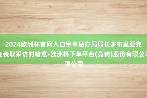 2024欧洲杯官网入口军事惩办局局长多布里亚克在袭取采访时暗意-欧洲杯下单平台(竞猜)股份有限公司