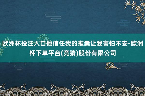 欧洲杯投注入口他信任我的推崇让我害怕不安-欧洲杯下单平台(竞猜)股份有限公司