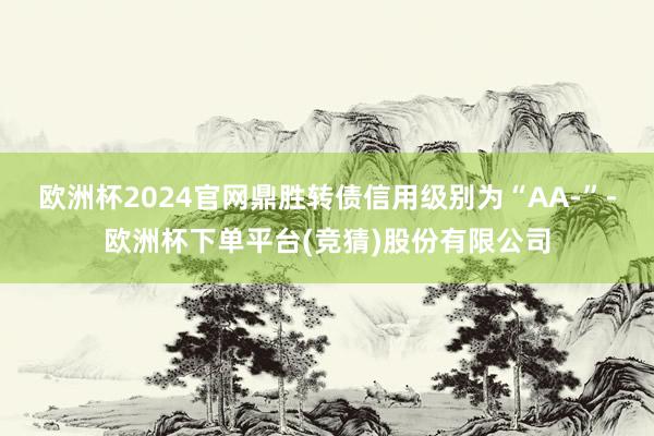 欧洲杯2024官网鼎胜转债信用级别为“AA-”-欧洲杯下单平台(竞猜)股份有限公司