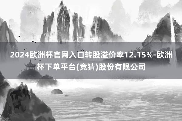 2024欧洲杯官网入口转股溢价率12.15%-欧洲杯下单平台(竞猜)股份有限公司