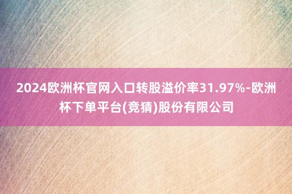 2024欧洲杯官网入口转股溢价率31.97%-欧洲杯下单平台(竞猜)股份有限公司