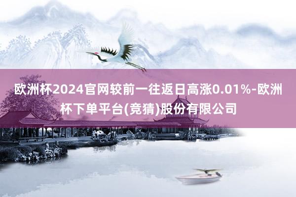 欧洲杯2024官网较前一往返日高涨0.01%-欧洲杯下单平台(竞猜)股份有限公司