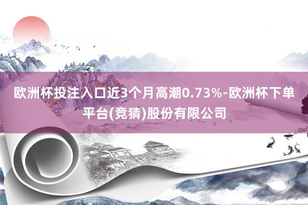 欧洲杯投注入口近3个月高潮0.73%-欧洲杯下单平台(竞猜)股份有限公司