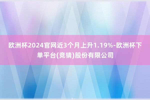 欧洲杯2024官网近3个月上升1.19%-欧洲杯下单平台(竞猜)股份有限公司
