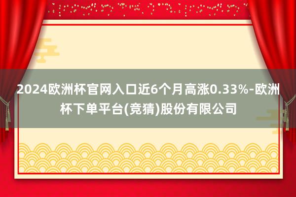 2024欧洲杯官网入口近6个月高涨0.33%-欧洲杯下单平台(竞猜)股份有限公司