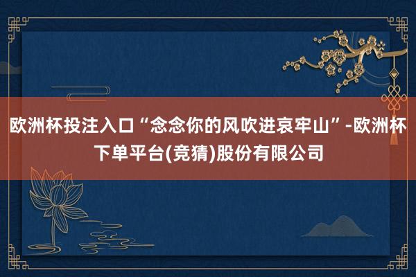 欧洲杯投注入口“念念你的风吹进哀牢山”-欧洲杯下单平台(竞猜)股份有限公司