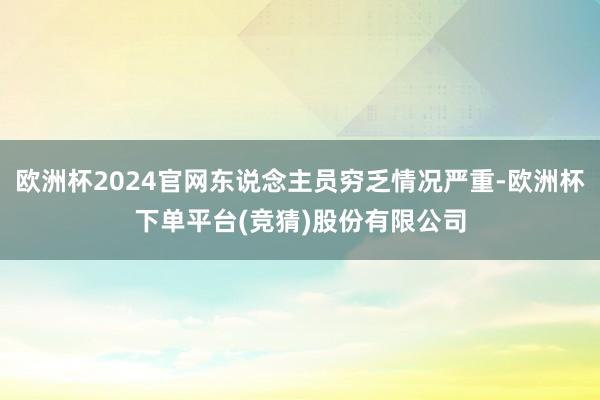 欧洲杯2024官网东说念主员穷乏情况严重-欧洲杯下单平台(竞猜)股份有限公司