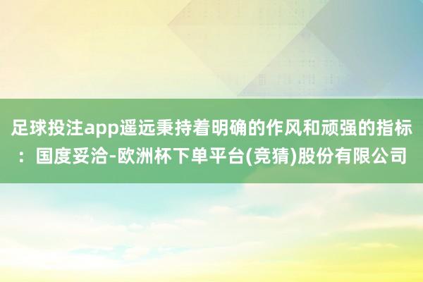 足球投注app遥远秉持着明确的作风和顽强的指标：国度妥洽-欧洲杯下单平台(竞猜)股份有限公司