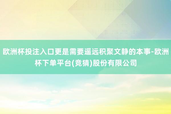欧洲杯投注入口更是需要遥远积聚文静的本事-欧洲杯下单平台(竞猜)股份有限公司