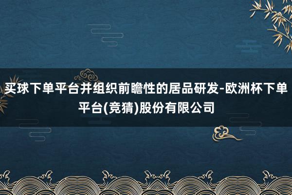 买球下单平台并组织前瞻性的居品研发-欧洲杯下单平台(竞猜)股份有限公司