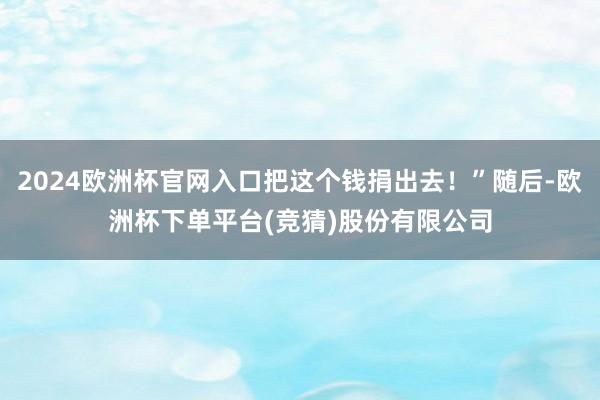 2024欧洲杯官网入口把这个钱捐出去！”随后-欧洲杯下单平台(竞猜)股份有限公司