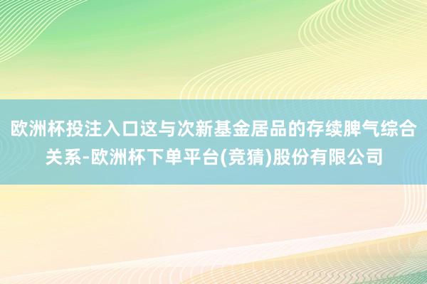 欧洲杯投注入口这与次新基金居品的存续脾气综合关系-欧洲杯下单平台(竞猜)股份有限公司