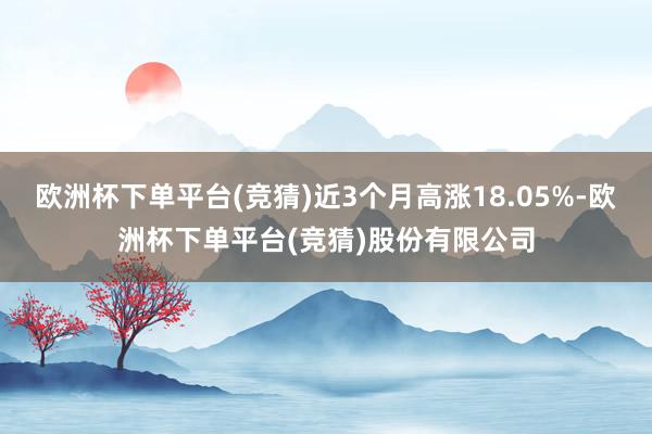 欧洲杯下单平台(竞猜)近3个月高涨18.05%-欧洲杯下单平台(竞猜)股份有限公司
