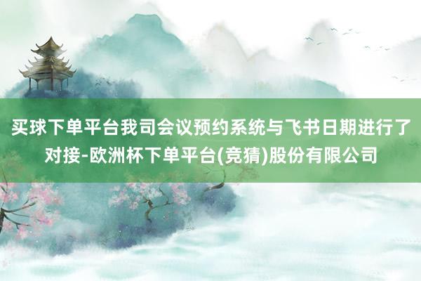 买球下单平台我司会议预约系统与飞书日期进行了对接-欧洲杯下单平台(竞猜)股份有限公司