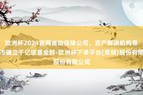 欧洲杯2024官网推动保障公司、资产解决机构等在我市确立千亿级基金群-欧洲杯下单平台(竞猜)股份有限公司