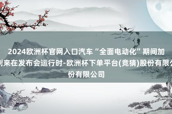 2024欧洲杯官网入口汽车“全面电动化”期间加快到来在发布会运行时-欧洲杯下单平台(竞猜)股份有限公司