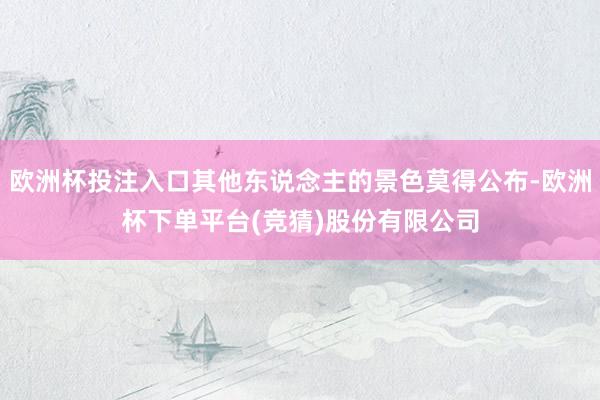 欧洲杯投注入口其他东说念主的景色莫得公布-欧洲杯下单平台(竞猜)股份有限公司