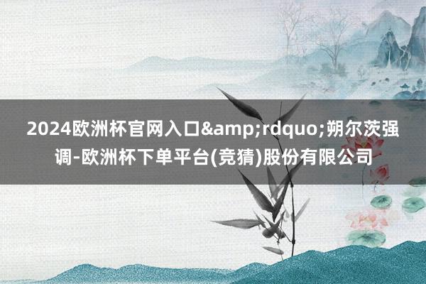 2024欧洲杯官网入口&rdquo;朔尔茨强调-欧洲杯下单平台(竞猜)股份有限公司