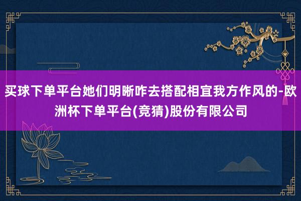 买球下单平台她们明晰咋去搭配相宜我方作风的-欧洲杯下单平台(竞猜)股份有限公司